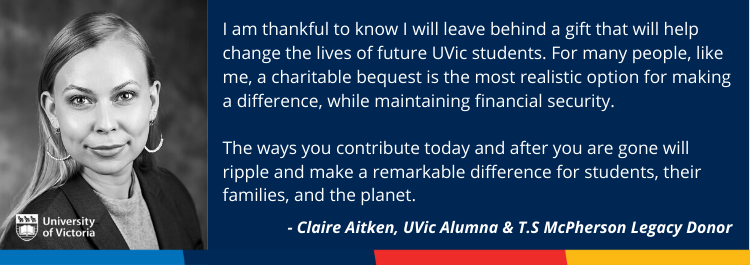UVic Alumna & T.S Mcpherson Legacy Donor's portrait " I am thankful to know I will leave behind a gift that will help change the lives of future UVic students. For many people, like me, a charitable bequest is the most realistic option for making a difference, while maintaining financial security. The ways you contribute today and after you are gone will ripple and make a remarkable difference for students, their families, and the planet." - Claire Atiken, UVic Alumna & T.S McPherson Legacy Donor